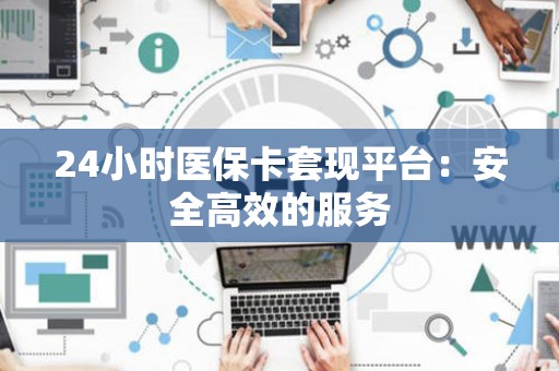 合肥24小时医保卡套现平台：安全高效的服务