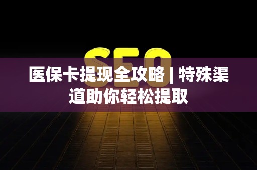 合肥医保卡提现全攻略 | 特殊渠道助你轻松提取