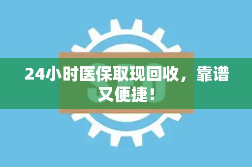 合肥24小时医保取现回收，靠谱又便捷！