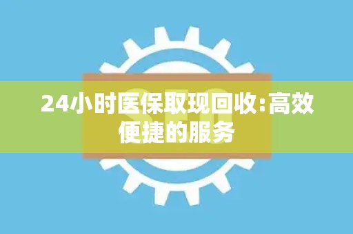 合肥24小时医保取现回收:高效便捷的服务