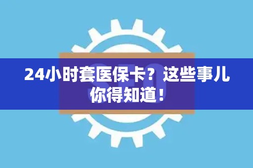 合肥24小时套医保卡？这些事儿你得知道！