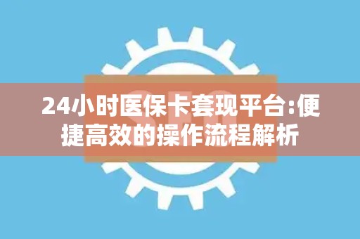 合肥24小时医保卡套现平台:便捷高效的操作流程解析