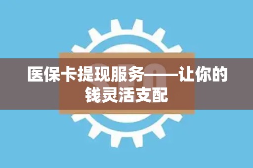合肥医保卡提现服务——让你的钱灵活支配