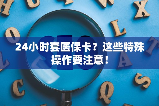 合肥24小时套医保卡？这些特殊操作要注意！
