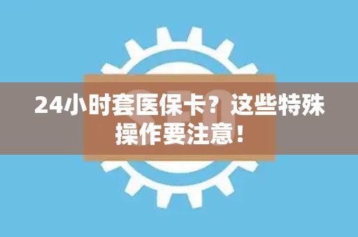 合肥24小时套医保卡？这些特殊操作要注意！