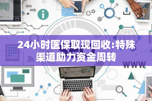 合肥24小时医保取现回收:特殊渠道助力资金周转