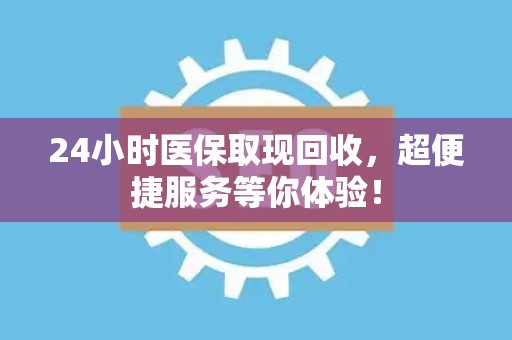 合肥24小时医保取现回收，超便捷服务等你体验！